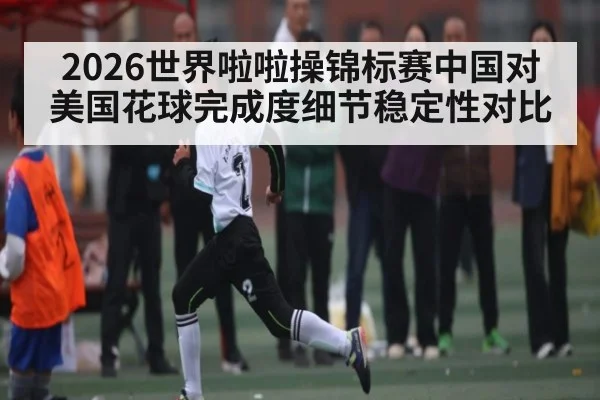 2026世界啦啦操锦标赛中国对美国花球完成度细节稳定性对比